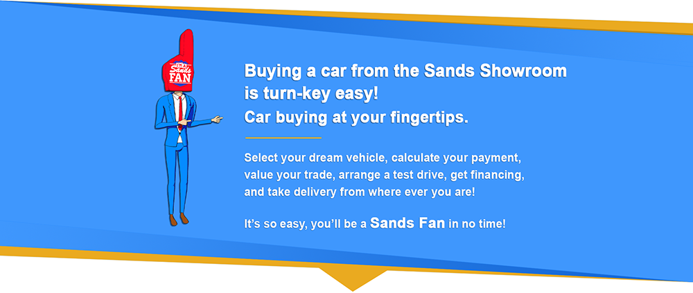 Buying a car from the Sands Showroom is turn key easy! Car buying at your fingertips. Select your dream vehicle, calculate your payment, value your trade, arrange a test drive, get financing, and take delivery from where ever you are! It's so easy, you'll be a Sands Fan in no time!